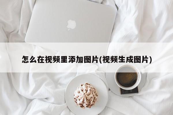 怎么在視頻里添加圖片(視頻生成圖片)