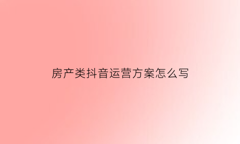 房產類抖音運營方案怎么寫(抖音房產營銷策劃方案)