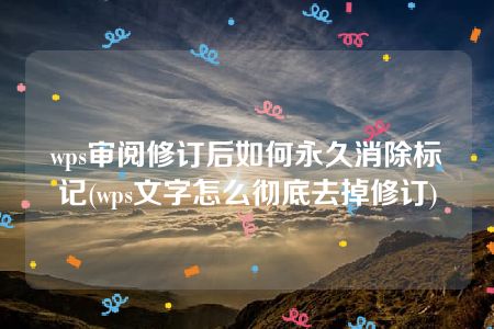 wps審閱修訂后如何永久消除標記(wps文字怎么徹底去掉修訂)