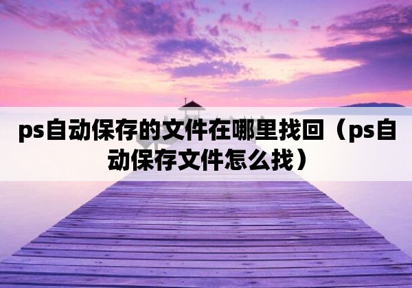 ps自動(dòng)保存的文件在哪里找回（ps自動(dòng)保存文件怎么找）