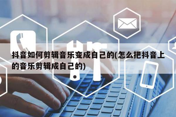 抖音如何剪輯音樂變成自己的(怎么把抖音上的音樂剪輯成自己的)
